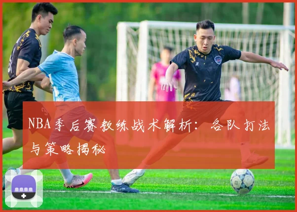 NBA季后赛教练战术解析：各队打法与策略揭秘
