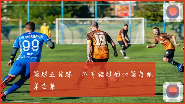 篮球五佳球：不可错过的扣篮与绝杀合集