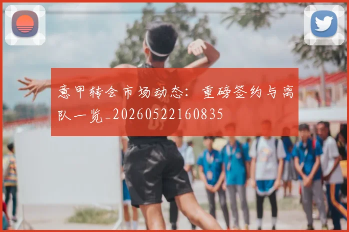 意甲转会市场动态：重磅签约与离队一览_20260522160835