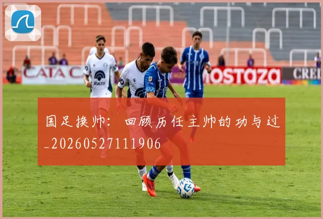 国足换帅：回顾历任主帅的功与过_20260527111906