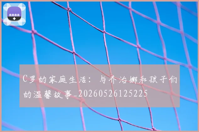 C罗的家庭生活：与乔治娜和孩子们的温馨故事_20260526125225