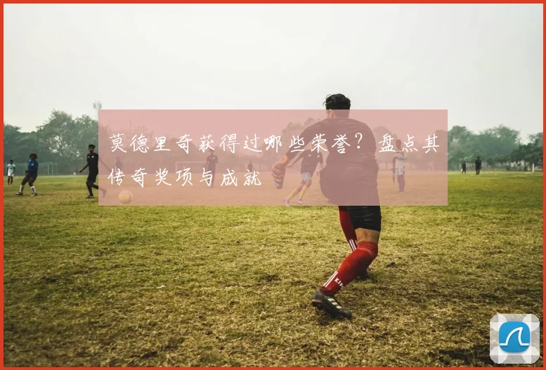 莫德里奇获得过哪些荣誉？盘点其传奇奖项与成就