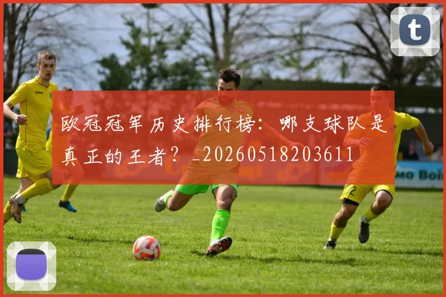 欧冠冠军历史排行榜：哪支球队是真正的王者？_20260518203611