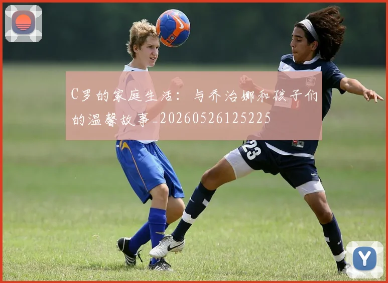 C罗的家庭生活：与乔治娜和孩子们的温馨故事_20260526125225