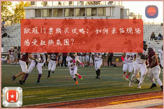 欧冠门票购买攻略:如何亲临现场感受狂热氛围?
