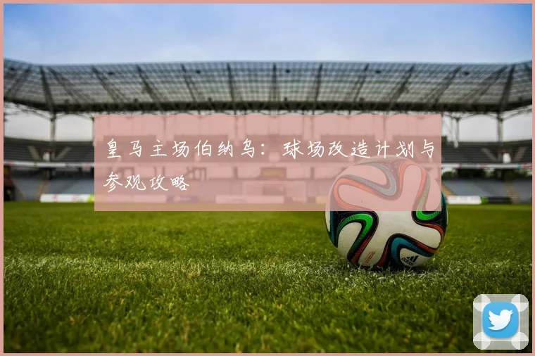 皇马主场伯纳乌：球场改造计划与参观攻略