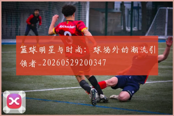 篮球明星与时尚:球场外的潮流引领者_20260529200347