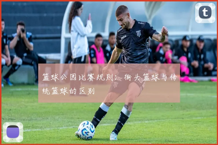 篮球公园比赛规则：街头篮球与传统篮球的区别