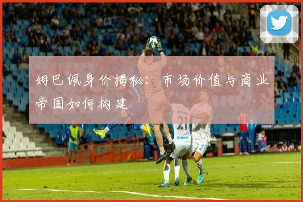 姆巴佩身价揭秘:市场价值与商业帝国如何构建